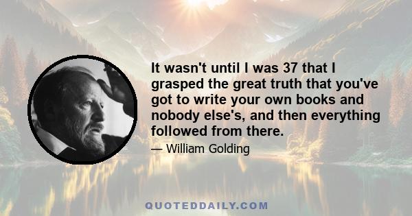 It wasn't until I was 37 that I grasped the great truth that you've got to write your own books and nobody else's, and then everything followed from there.