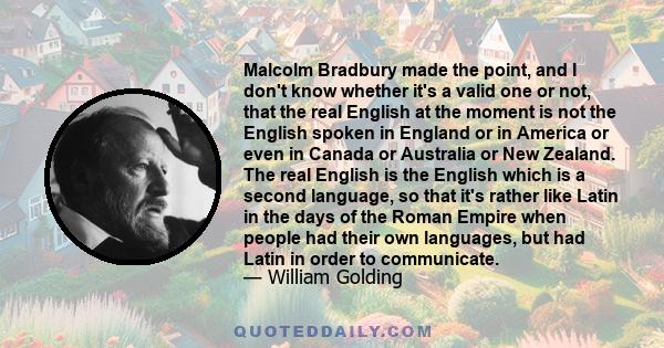 Malcolm Bradbury made the point, and I don't know whether it's a valid one or not, that the real English at the moment is not the English spoken in England or in America or even in Canada or Australia or New Zealand.