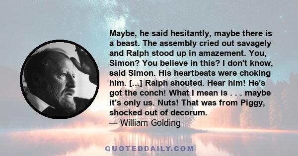 Maybe, he said hesitantly, maybe there is a beast. The assembly cried out savagely and Ralph stood up in amazement. You, Simon? You believe in this? I don't know, said Simon. His heartbeats were choking him. [...] Ralph 