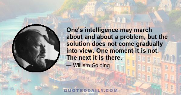 One's intelligence may march about and about a problem, but the solution does not come gradually into view. One moment it is not. The next it is there.