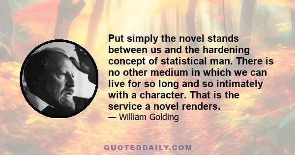 Put simply the novel stands between us and the hardening concept of statistical man. There is no other medium in which we can live for so long and so intimately with a character. That is the service a novel renders.