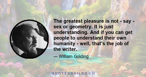 The greatest pleasure is not - say - sex or geometry. It is just understanding. And if you can get people to understand their own humanity - well, that's the job of the writer.