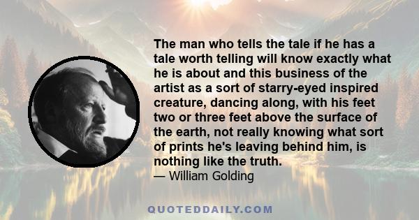 The man who tells the tale if he has a tale worth telling will know exactly what he is about and this business of the artist as a sort of starry-eyed inspired creature, dancing along, with his feet two or three feet