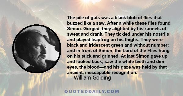 The pile of guts was a black blob of flies that buzzed like a saw. After a while these flies found Simon. Gorged, they alighted by his runnels of sweat and drank. They tickled under his nostrils and played leapfrog on