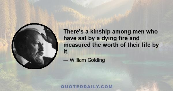 There's a kinship among men who have sat by a dying fire and measured the worth of their life by it.