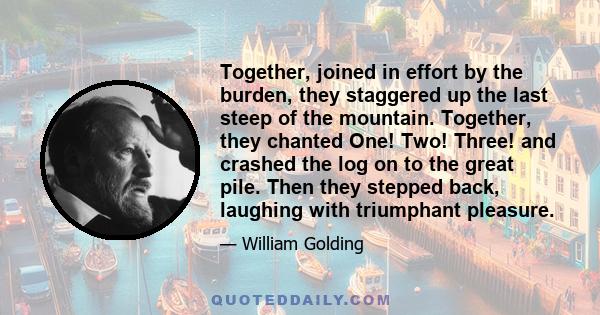 Together, joined in effort by the burden, they staggered up the last steep of the mountain. Together, they chanted One! Two! Three! and crashed the log on to the great pile. Then they stepped back, laughing with