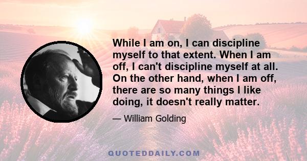 While I am on, I can discipline myself to that extent. When I am off, I can't discipline myself at all. On the other hand, when I am off, there are so many things I like doing, it doesn't really matter.