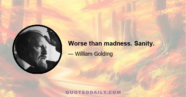 Worse than madness. Sanity.