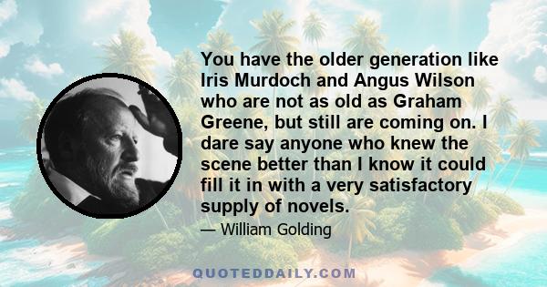 You have the older generation like Iris Murdoch and Angus Wilson who are not as old as Graham Greene, but still are coming on. I dare say anyone who knew the scene better than I know it could fill it in with a very