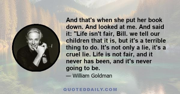 And that's when she put her book down. And looked at me. And said it: Life isn't fair, Bill. we tell our children that it is, but it's a terrible thing to do. It's not only a lie, it's a cruel lie. Life is not fair, and 