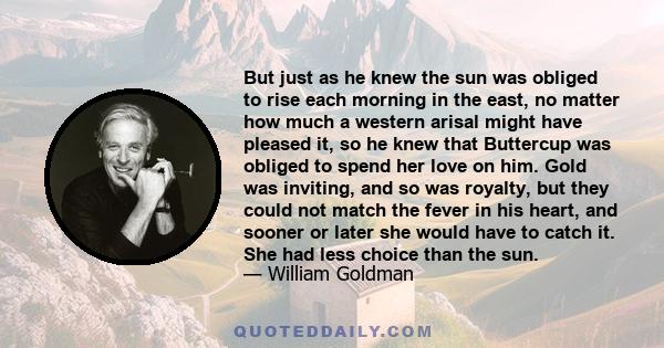 But just as he knew the sun was obliged to rise each morning in the east, no matter how much a western arisal might have pleased it, so he knew that Buttercup was obliged to spend her love on him. Gold was inviting, and 