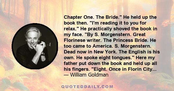 Chapter One. The Bride. He held up the book then. I'm reading it to you for relax. He practically shoved the book in my face. By S. Morgenstern. Great Florinese writer. The Princess Bride. He too came to America. S.