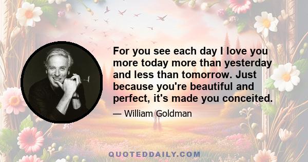 For you see each day I love you more today more than yesterday and less than tomorrow. Just because you're beautiful and perfect, it's made you conceited.