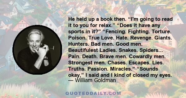 He held up a book then. “I'm going to read it to you for relax.” “Does it have any sports in it?” “Fencing. Fighting. Torture. Poison. True Love. Hate. Revenge. Giants. Hunters. Bad men. Good men. Beautifulest Ladies.