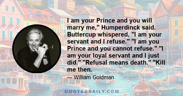 I am your Prince and you will marry me, Humperdinck said. Buttercup whispered, I am your servant and I refuse. I am you Prince and you cannot refuse. I am your loyal servant and I just did. Refusal means death. Kill me