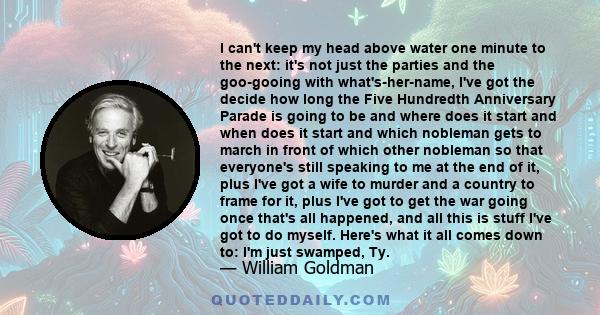 I can't keep my head above water one minute to the next: it's not just the parties and the goo-gooing with what's-her-name, I've got the decide how long the Five Hundredth Anniversary Parade is going to be and where