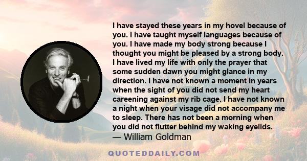 I have stayed these years in my hovel because of you. I have taught myself languages because of you. I have made my body strong because I thought you might be pleased by a strong body. I have lived my life with only the 