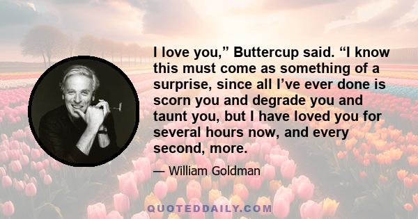 I love you,” Buttercup said. “I know this must come as something of a surprise, since all I’ve ever done is scorn you and degrade you and taunt you, but I have loved you for several hours now, and every second, more.