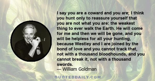 I say you are a coward and you are; I think you hunt only to reassure yourself that you are not what you are: the weakest thing to ever walk the Earth. He will come for me and then we will be gone, and you will be