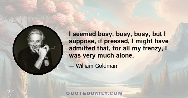 I seemed busy, busy, busy, but I suppose, if pressed, I might have admitted that, for all my frenzy, I was very much alone.