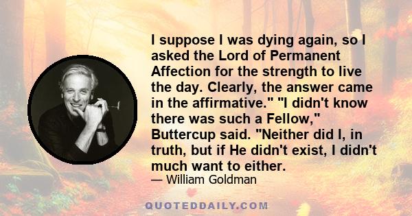 I suppose I was dying again, so I asked the Lord of Permanent Affection for the strength to live the day. Clearly, the answer came in the affirmative. I didn't know there was such a Fellow, Buttercup said. Neither did