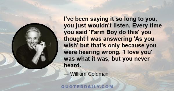 I've been saying it so long to you, you just wouldn't listen. Every time you said 'Farm Boy do this' you thought I was answering 'As you wish' but that's only because you were hearing wrong. 'I love you' was what it