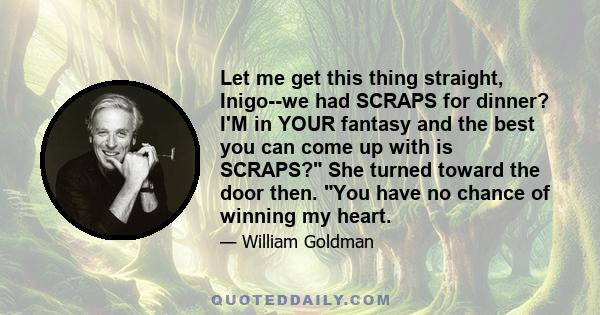 Let me get this thing straight, Inigo--we had SCRAPS for dinner? I'M in YOUR fantasy and the best you can come up with is SCRAPS? She turned toward the door then. You have no chance of winning my heart.
