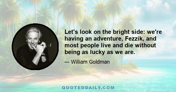 Let's look on the bright side: we're having an adventure, Fezzik, and most people live and die without being as lucky as we are.