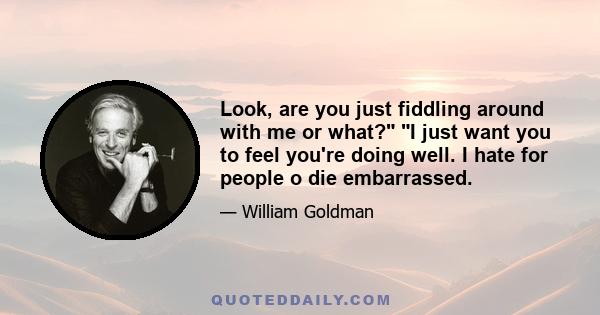 Look, are you just fiddling around with me or what? I just want you to feel you're doing well. I hate for people o die embarrassed.