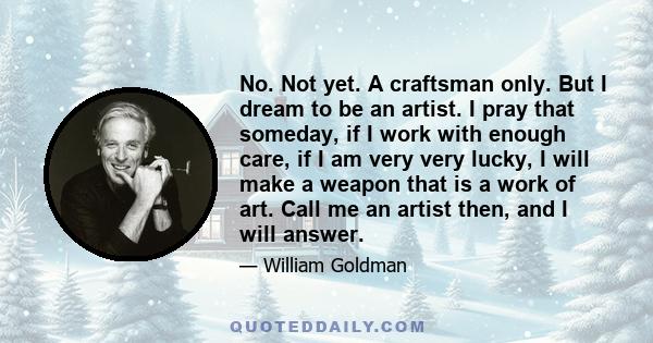 No. Not yet. A craftsman only. But I dream to be an artist. I pray that someday, if I work with enough care, if I am very very lucky, I will make a weapon that is a work of art. Call me an artist then, and I will answer.