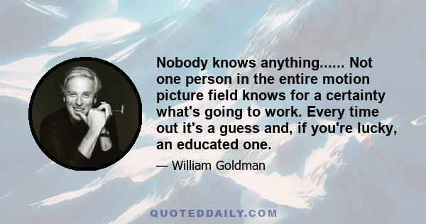 Nobody knows anything...... Not one person in the entire motion picture field knows for a certainty what's going to work. Every time out it's a guess and, if you're lucky, an educated one.