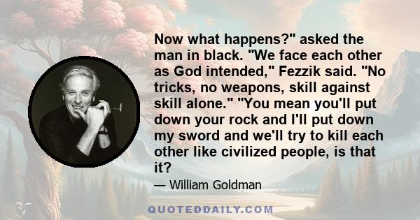 Now what happens? asked the man in black. We face each other as God intended, Fezzik said. No tricks, no weapons, skill against skill alone. You mean you'll put down your rock and I'll put down my sword and we'll try to 