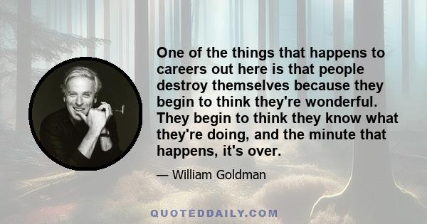 One of the things that happens to careers out here is that people destroy themselves because they begin to think they're wonderful. They begin to think they know what they're doing, and the minute that happens, it's