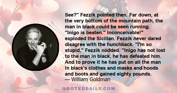 See? Fezzik pointed then. Far down, at the very bottom of the mountain path, the man in black could be seen running. Inigo is beaten. Inconceivable! exploded the Sicilian. Fezzik never dared disagree with the hunchback. 