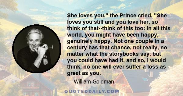 She loves you, the Prince cried. She loves you still and you love her, so think of that--think of this too: in all this world, you might have been happy, genuinely happy. Not one couple in a century has that chance, not 