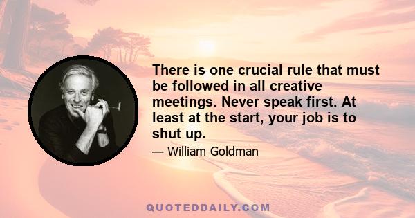 There is one crucial rule that must be followed in all creative meetings. Never speak first. At least at the start, your job is to shut up.