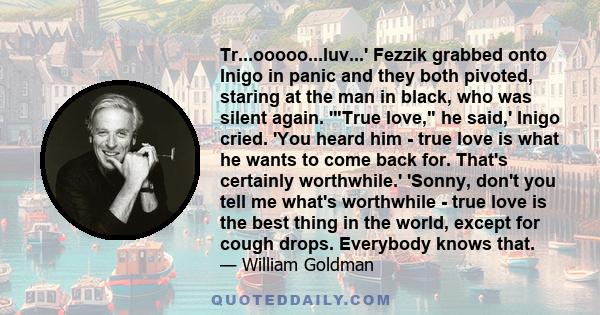 Tr...ooooo...luv...' Fezzik grabbed onto Inigo in panic and they both pivoted, staring at the man in black, who was silent again. 'True love, he said,' Inigo cried. 'You heard him - true love is what he wants to come