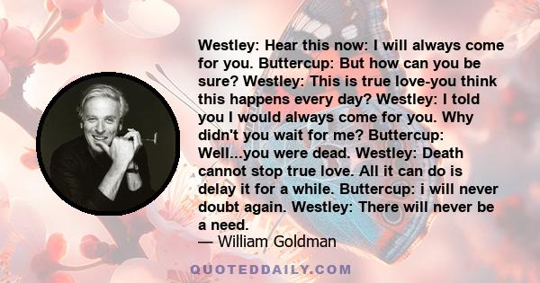 Westley: Hear this now: I will always come for you. Buttercup: But how can you be sure? Westley: This is true love-you think this happens every day? Westley: I told you I would always come for you. Why didn't you wait