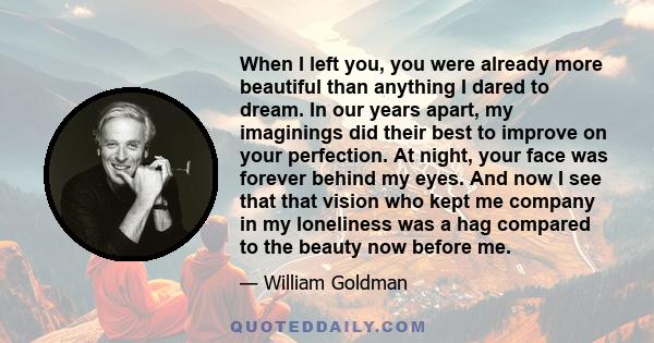 When I left you, you were already more beautiful than anything I dared to dream. In our years apart, my imaginings did their best to improve on your perfection. At night, your face was forever behind my eyes. And now I