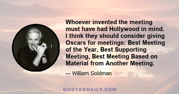 Whoever invented the meeting must have had Hollywood in mind. I think they should consider giving Oscars for meetings: Best Meeting of the Year, Best Supporting Meeting, Best Meeting Based on Material from Another