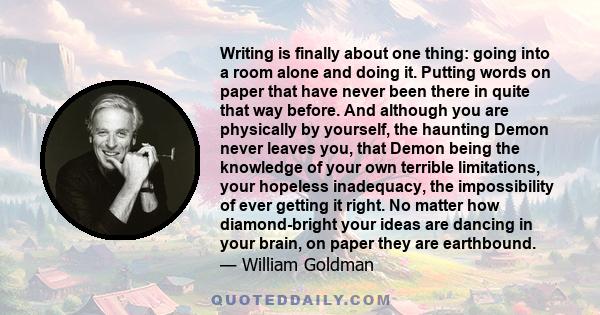 Writing is finally about one thing: going into a room alone and doing it. Putting words on paper that have never been there in quite that way before. And although you are physically by yourself, the haunting Demon never 