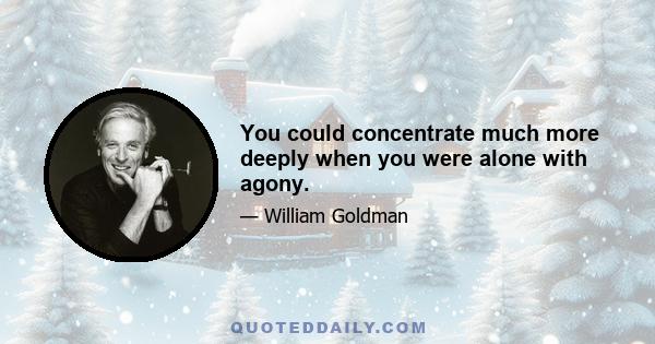 You could concentrate much more deeply when you were alone with agony.