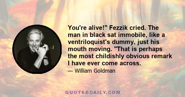 You're alive! Fezzik cried. The man in black sat immobile, like a ventriloquist's dummy, just his mouth moving. That is perhaps the most childishly obvious remark I have ever come across.