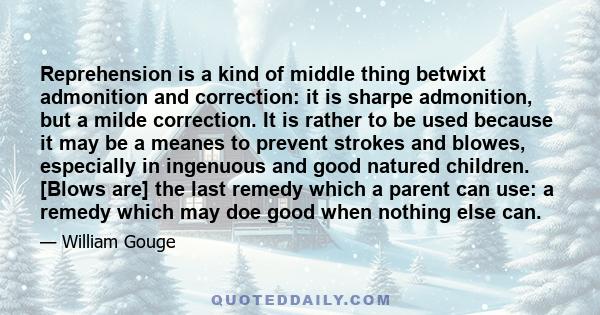 Reprehension is a kind of middle thing betwixt admonition and correction: it is sharpe admonition, but a milde correction. It is rather to be used because it may be a meanes to prevent strokes and blowes, especially in