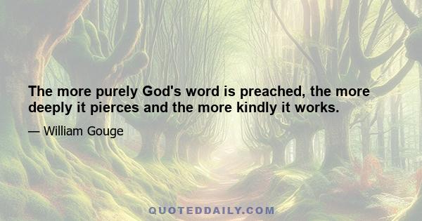 The more purely God's word is preached, the more deeply it pierces and the more kindly it works.