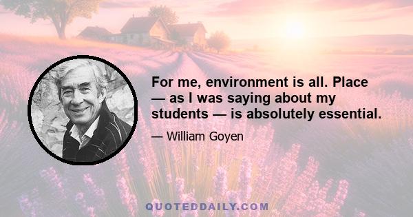 For me, environment is all. Place — as I was saying about my students — is absolutely essential.