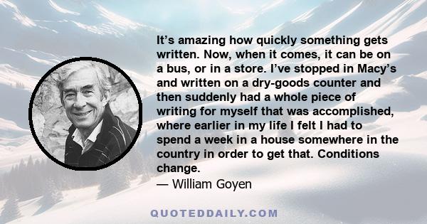 It’s amazing how quickly something gets written. Now, when it comes, it can be on a bus, or in a store. I’ve stopped in Macy’s and written on a dry-goods counter and then suddenly had a whole piece of writing for myself 