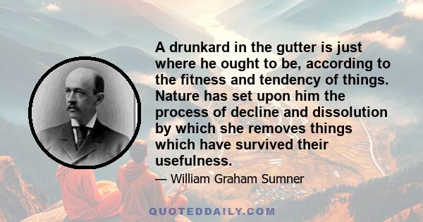 A drunkard in the gutter is just where he ought to be, according to the fitness and tendency of things. Nature has set upon him the process of decline and dissolution by which she removes things which have survived