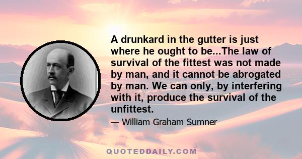 A drunkard in the gutter is just where he ought to be...The law of survival of the fittest was not made by man, and it cannot be abrogated by man. We can only, by interfering with it, produce the survival of the