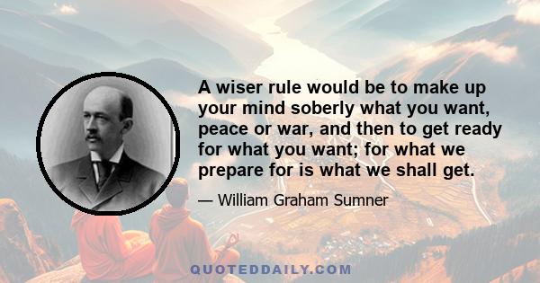 A wiser rule would be to make up your mind soberly what you want, peace or war, and then to get ready for what you want; for what we prepare for is what we shall get.